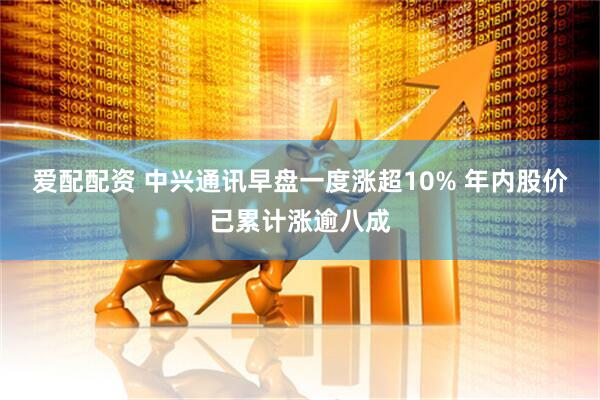 爱配配资 中兴通讯早盘一度涨超10% 年内股价已累计涨逾八成