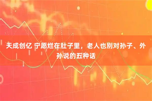 天成创亿 宁愿烂在肚子里，老人也别对孙子、外孙说的五种话