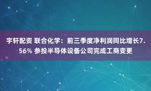 宇轩配资 联合化学：前三季度净利润同比增长7.56% 参投半导体设备公司完成工商变更