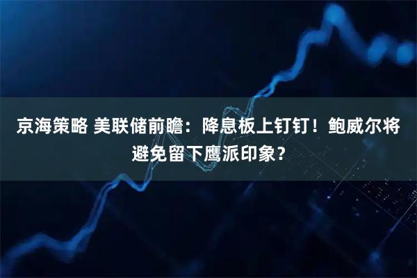 京海策略 美联储前瞻：降息板上钉钉！鲍威尔将避免留下鹰派印象？