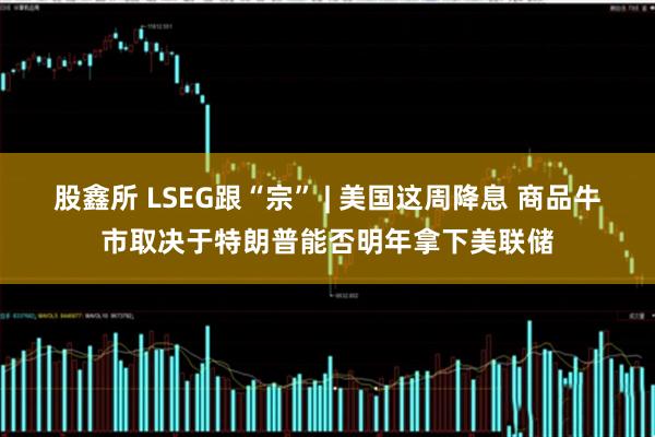 股鑫所 LSEG跟“宗” | 美国这周降息 商品牛市取决于特朗普能否明年拿下美联储