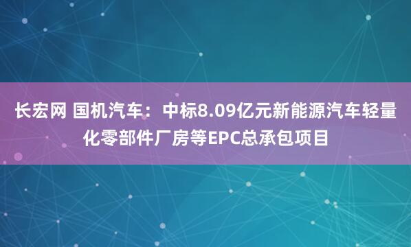 长宏网 国机汽车：中标8.09亿元新能源汽车轻量化零部件厂房等EPC总承包项目