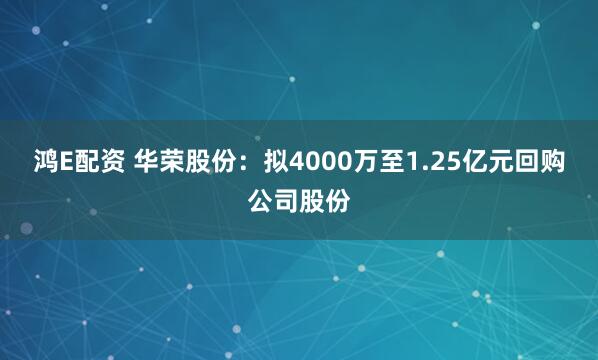 鸿E配资 华荣股份：拟4000万至1.25亿元回购公司股份