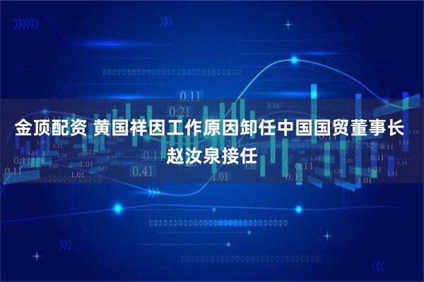 金顶配资 黄国祥因工作原因卸任中国国贸董事长 赵汝泉接任