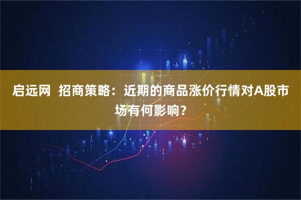 启远网  招商策略：近期的商品涨价行情对A股市场有何影响？