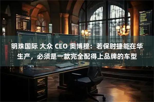 明珠国际 大众 CEO 奥博穆:若保时捷能在华生产,必须是一款完全配得上品牌的车型