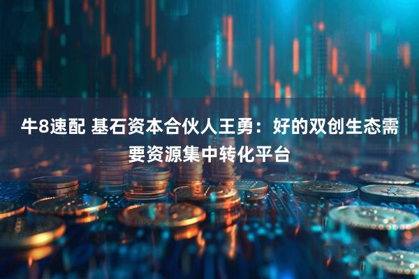 牛8速配 基石资本合伙人王勇:好的双创生态需要资源集中转化平台