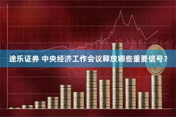 途乐证券 中央经济工作会议释放哪些重要信号？