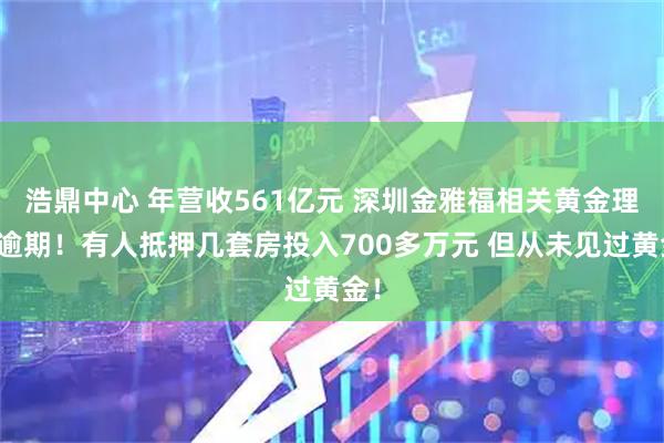 浩鼎中心 年营收561亿元 深圳金雅福相关黄金理财逾期！有人抵押几套房投入700多万元 但从未见过黄金！