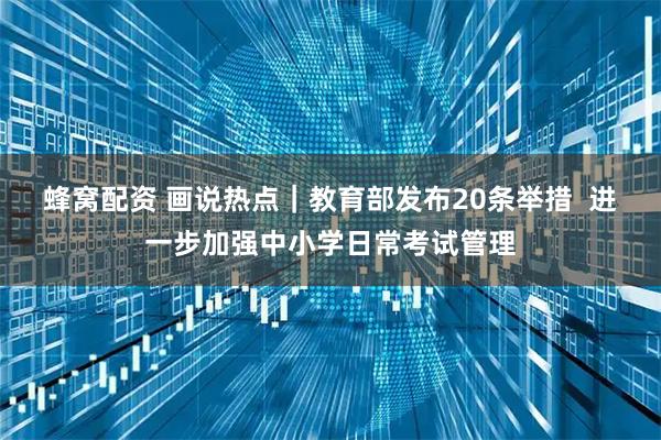 蜂窝配资 画说热点｜教育部发布20条举措  进一步加强中小学日常考试管理