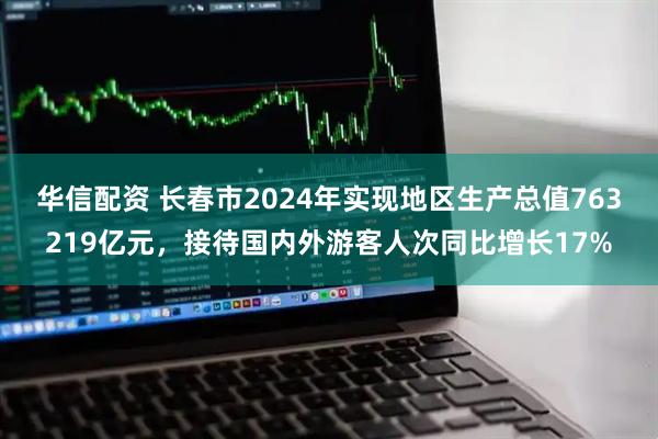 华信配资 长春市2024年实现地区生产总值763219亿元，接待国内外游客人次同比增长17%