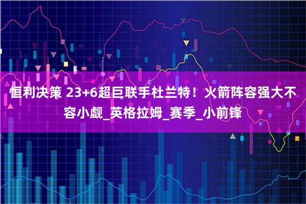 恒利决策 23+6超巨联手杜兰特!火箭阵容强大不容小觑_英格拉姆_赛季_小前锋