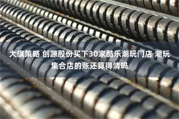 大旗策略 创源股份买下30家酷乐潮玩门店 潮玩集合店的账还算得清吗