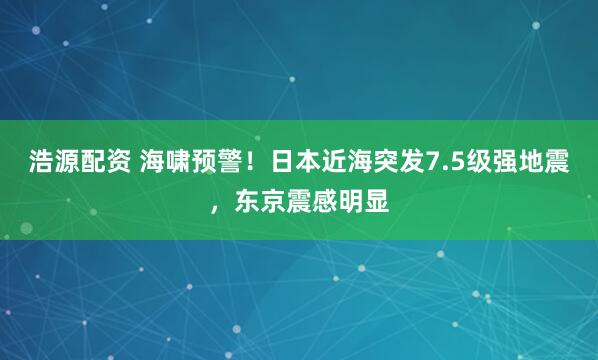 浩源配资 海啸预警！日本近海突发7.5级强地震，东京震感明显