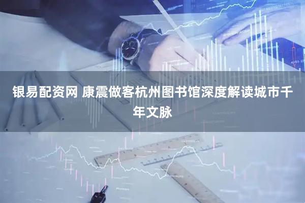 银易配资网 康震做客杭州图书馆深度解读城市千年文脉